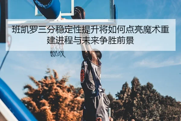 班凯罗三分稳定性提升将如何点亮魔术重建进程与未来争胜前景