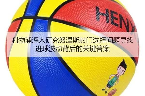 利物浦深入研究努涅斯射门选择问题寻找进球波动背后的关键答案