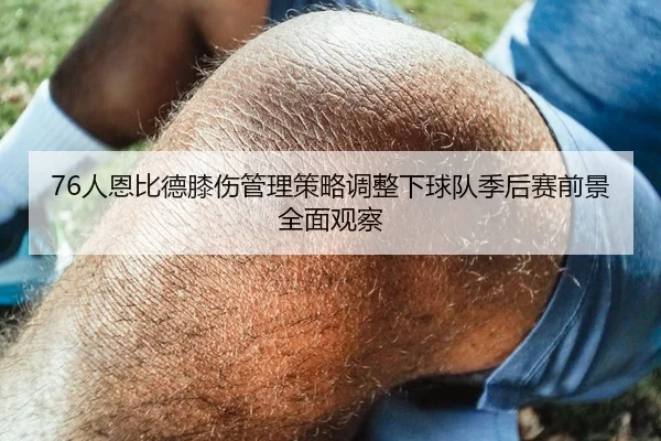 76人恩比德膝伤管理策略调整下球队季后赛前景全面观察