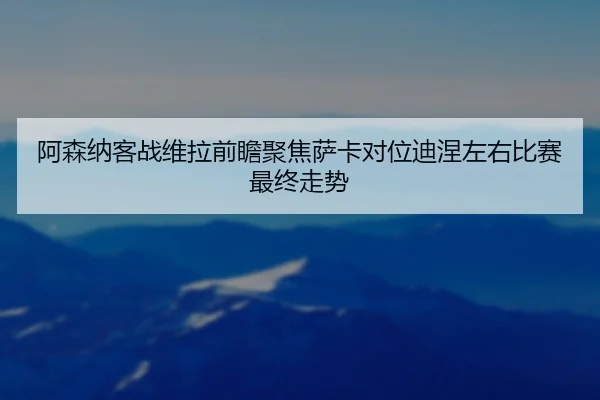 阿森纳客战维拉前瞻聚焦萨卡对位迪涅左右比赛最终走势