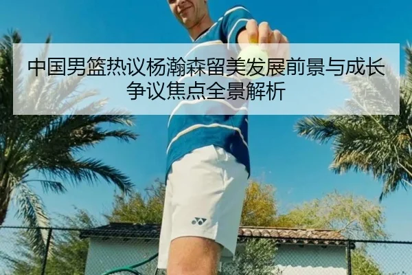 中国男篮热议杨瀚森留美发展前景与成长争议焦点全景解析