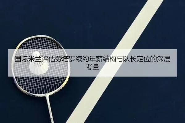 国际米兰评估劳塔罗续约年薪结构与队长定位的深层考量