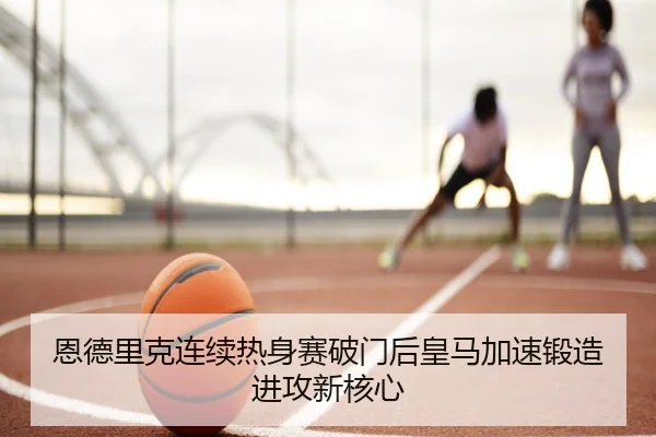 恩德里克连续热身赛破门后皇马加速锻造进攻新核心